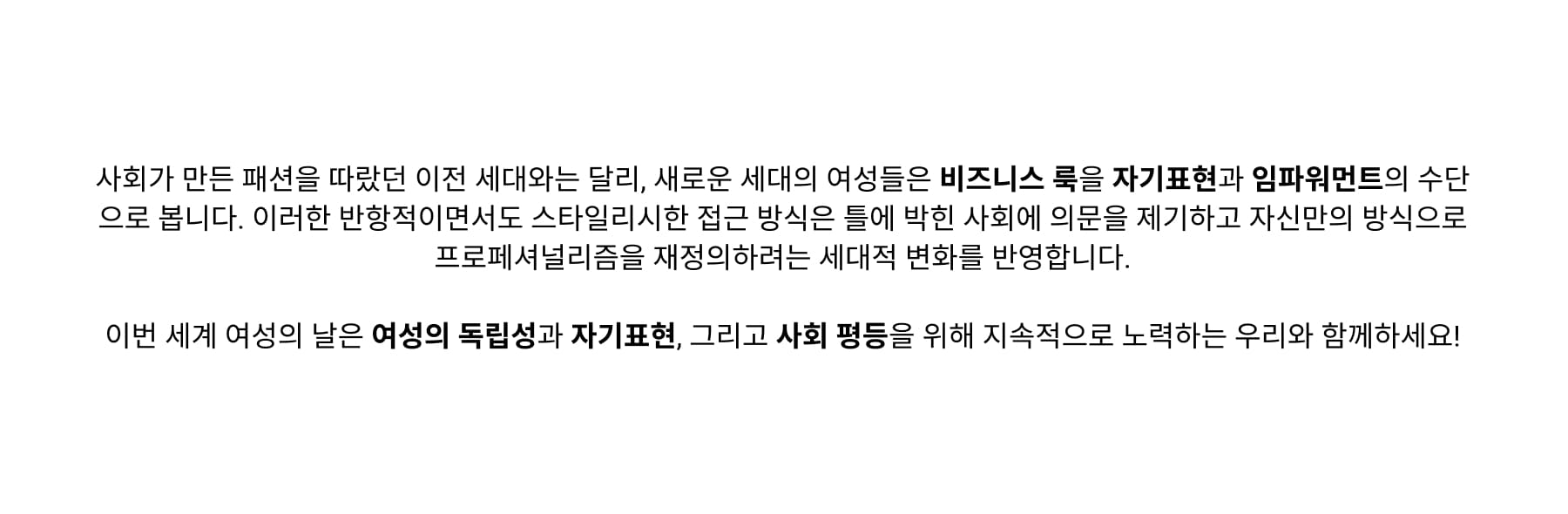 Unlike previous generations, who largely conformed to corporate fashion norms, new generation of women approaches workplace dressing as a form of self-expression and empowerment. This rebellious yet stylish approach reflects a broader generational shift toward questioning rigid workplace rules and redefining professionalism on their own terms.
Join us just this international Women’s Day, celebrating women’s autonomy, self-expression, and the ongoing fight for equality in professional spaces!
